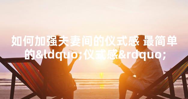 如何加强夫妻间的仪式感 最简单的“仪式感”
